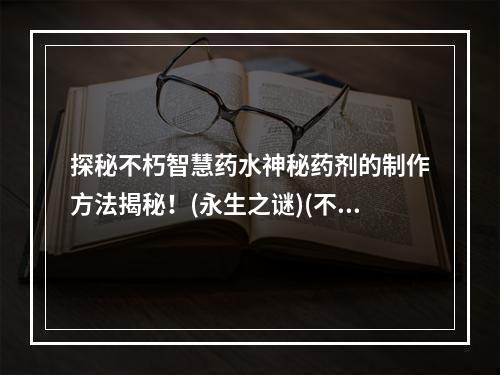 探秘不朽智慧药水神秘药剂的制作方法揭秘！(永生之谜)(不朽智慧药水天才与凡人之间的差距！(智慧革命))