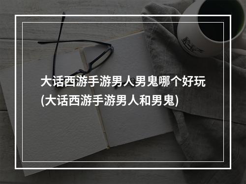 大话西游手游男人男鬼哪个好玩(大话西游手游男人和男鬼)