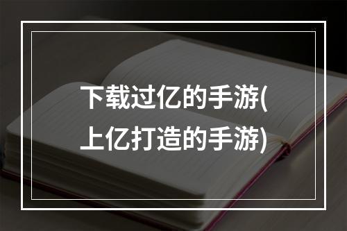 下载过亿的手游(上亿打造的手游)