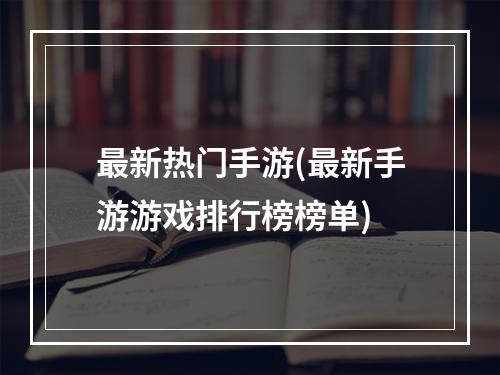 最新热门手游(最新手游游戏排行榜榜单)