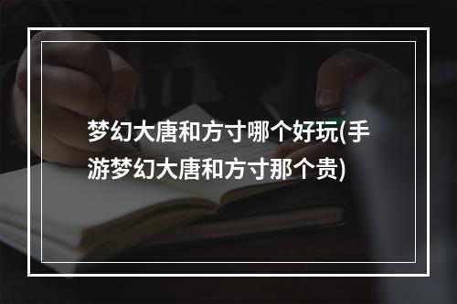 梦幻大唐和方寸哪个好玩(手游梦幻大唐和方寸那个贵)