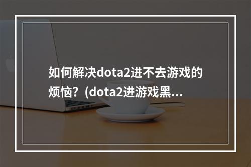 如何解决dota2进不去游戏的烦恼？(dota2进游戏黑屏、闪退怎么办？)