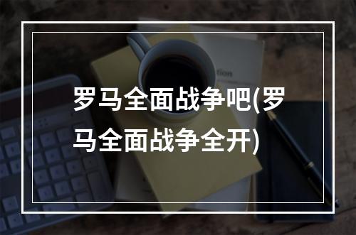 罗马全面战争吧(罗马全面战争全开)