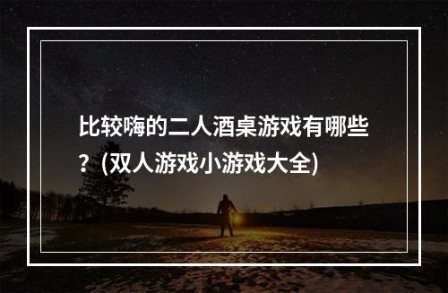 比较嗨的二人酒桌游戏有哪些？(双人游戏小游戏大全)