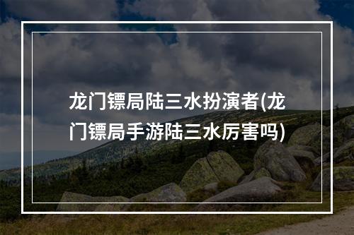 龙门镖局陆三水扮演者(龙门镖局手游陆三水厉害吗)