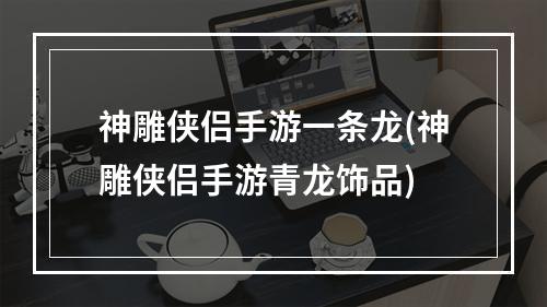 神雕侠侣手游一条龙(神雕侠侣手游青龙饰品)