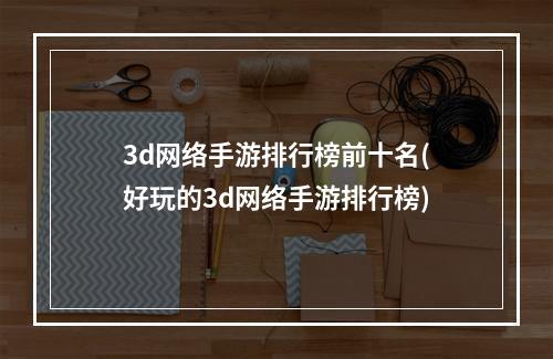 3d网络手游排行榜前十名(好玩的3d网络手游排行榜)