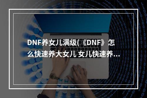 DNF养女儿满级(《DNF》怎么快速养大女儿 女儿快速养大方法教学攻略  )