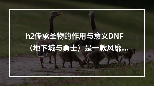 h2传承圣物的作用与意义DNF（地下城与勇士）是一款风靡全球的角色扮演类游戏，在游戏中各种装备的合成都是玩家们非常关注的话题。其中，传承圣物作为高级合成装备之一