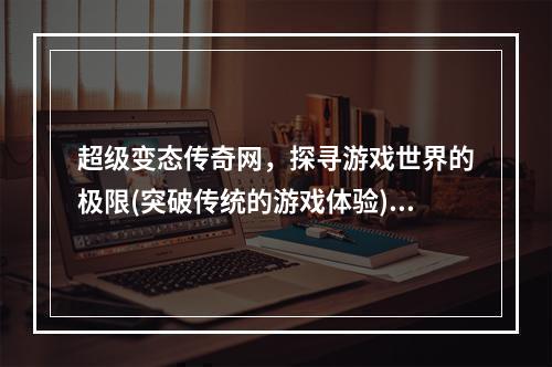 超级变态传奇网，探寻游戏世界的极限(突破传统的游戏体验)(65535版本传奇，你敢挑战无尽的极限吗？(颠覆你的游戏想象))