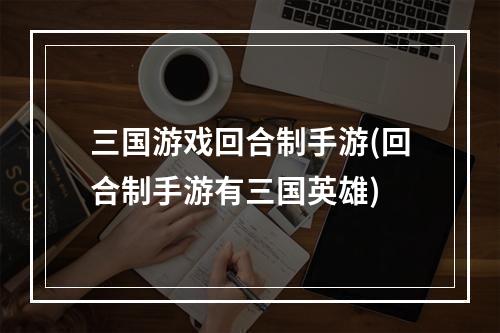 三国游戏回合制手游(回合制手游有三国英雄)