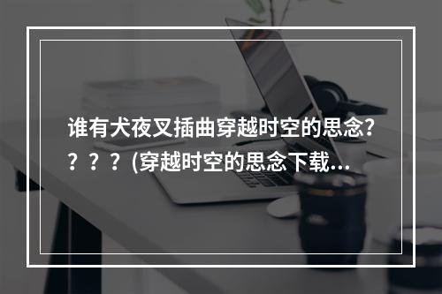 谁有犬夜叉插曲穿越时空的思念？？？？(穿越时空的思念下载)