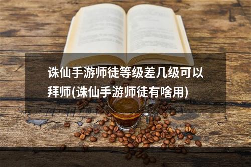 诛仙手游师徒等级差几级可以拜师(诛仙手游师徒有啥用)