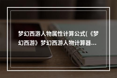 梦幻西游人物属性计算公式(《梦幻西游》梦幻西游人物计算器，梦幻西游角色属性点)