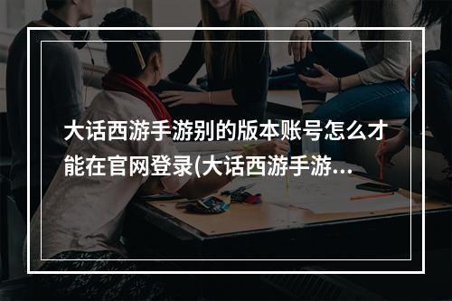 大话西游手游别的版本账号怎么才能在官网登录(大话西游手游官网)