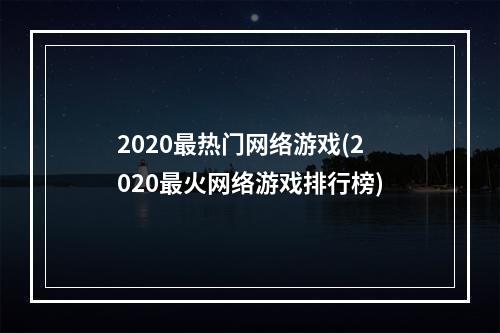 2020最热门网络游戏(2020最火网络游戏排行榜)