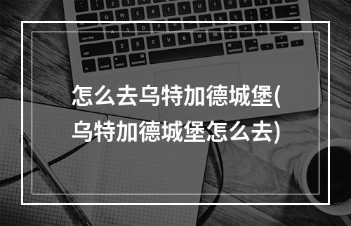 怎么去乌特加德城堡(乌特加德城堡怎么去)