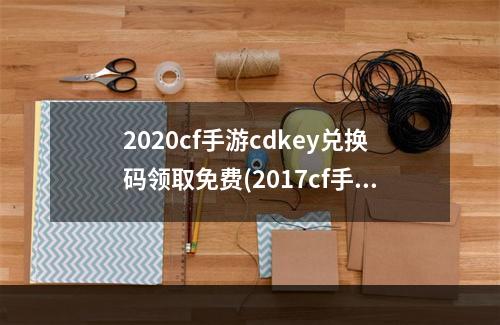 2020cf手游cdkey兑换码领取免费(2017cf手游红包活动)