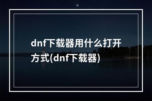 dnf下载器用什么打开方式(dnf下载器)