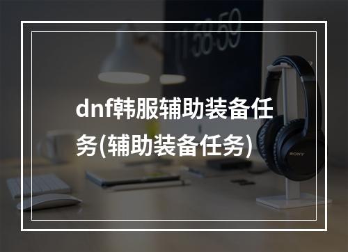 dnf韩服辅助装备任务(辅助装备任务)